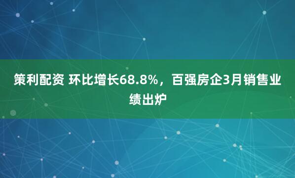 策利配资 环比增长68.8%，百强房企3月销售业绩出炉