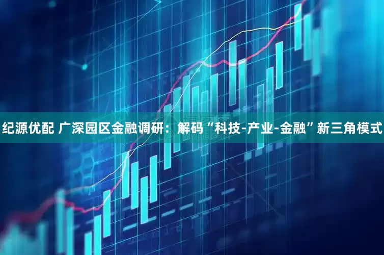 纪源优配 广深园区金融调研：解码“科技-产业-金融”新三角模式
