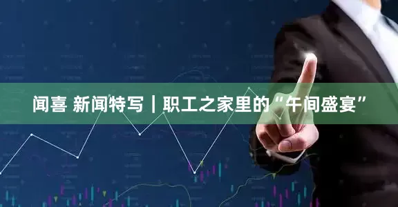 闻喜 新闻特写｜职工之家里的“午间盛宴”