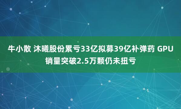 牛小散 沐曦股份累亏33亿拟募39亿补弹药 GPU销量突破2.5万颗仍未扭亏