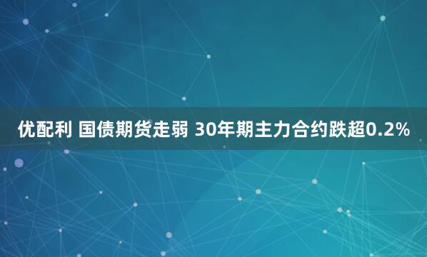 优配利 国债期货走弱 30年期主力合约跌超0.2%