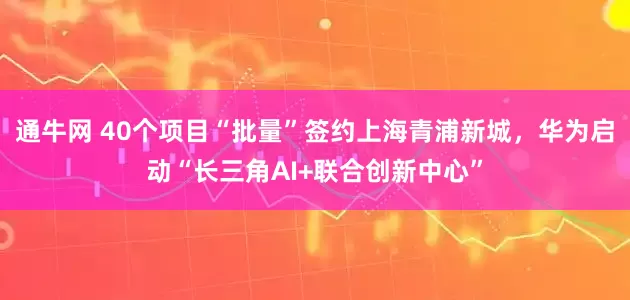 通牛网 40个项目“批量”签约上海青浦新城，华为启动“长三角AI+联合创新中心”