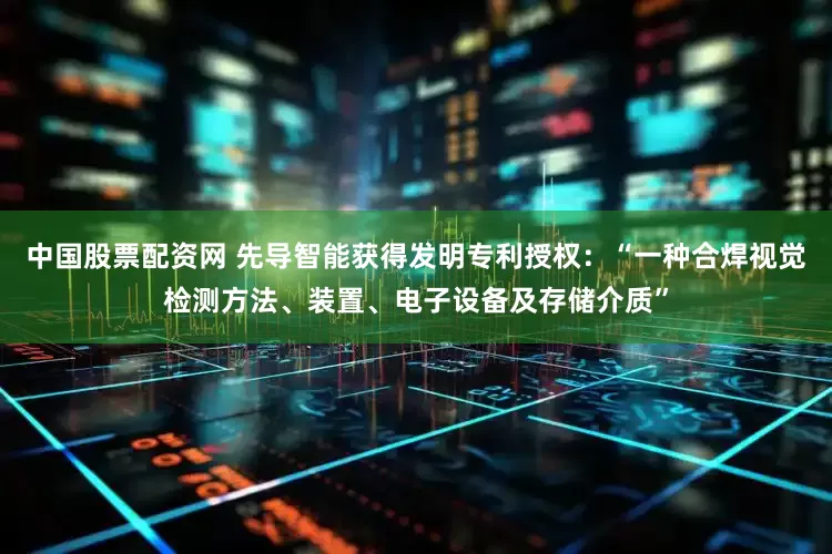 中国股票配资网 先导智能获得发明专利授权：“一种合焊视觉检测方法、装置、电子设备及存储介质”