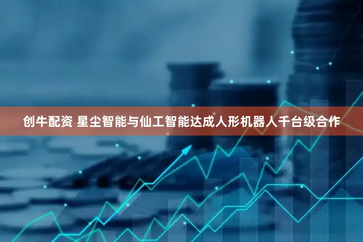 创牛配资 星尘智能与仙工智能达成人形机器人千台级合作