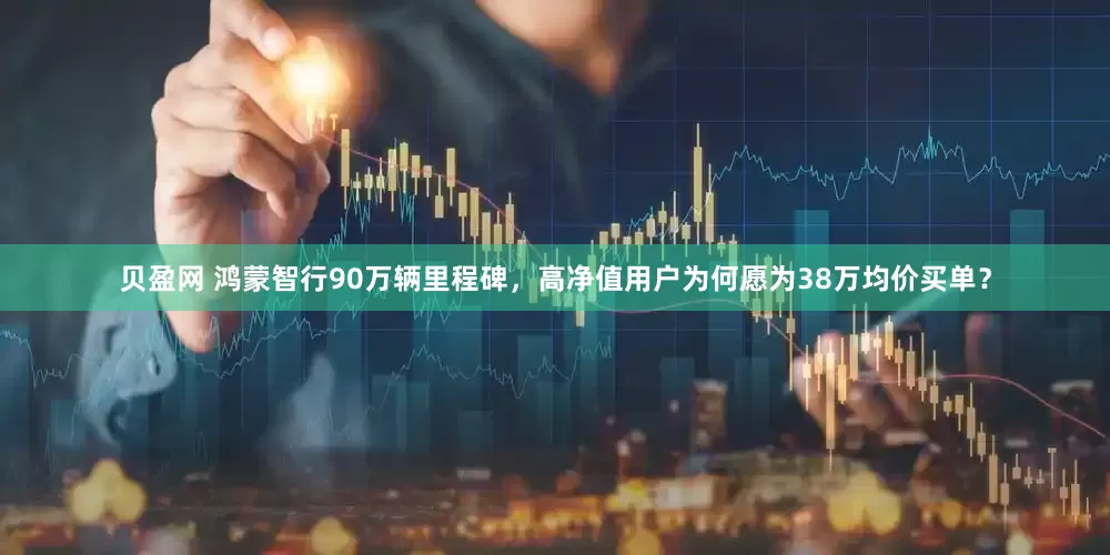 贝盈网 鸿蒙智行90万辆里程碑，高净值用户为何愿为38万均价买单？