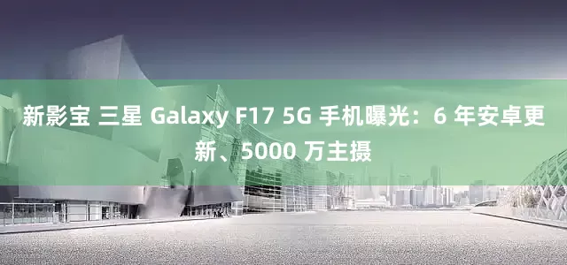 新影宝 三星 Galaxy F17 5G 手机曝光：6 年安卓更新、5000 万主摄