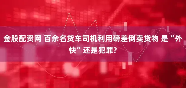金股配资网 百余名货车司机利用磅差倒卖货物 是“外快”还是犯罪?