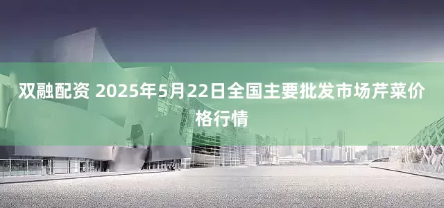 双融配资 2025年5月22日全国主要批发市场芹菜价格行情