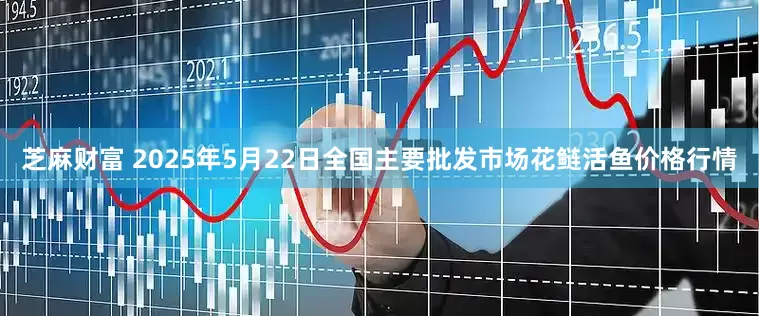 芝麻财富 2025年5月22日全国主要批发市场花鲢活鱼价格行情