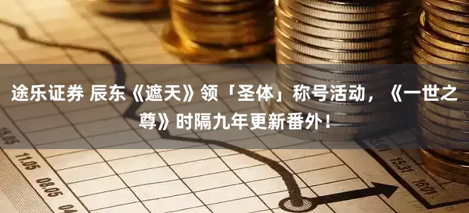 途乐证券 辰东《遮天》领「圣体」称号活动，《一世之尊》时隔九年更新番外！