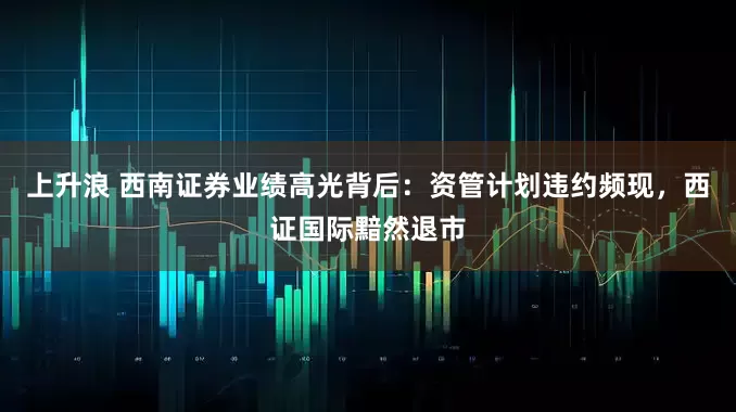 上升浪 西南证券业绩高光背后：资管计划违约频现，西证国际黯然退市